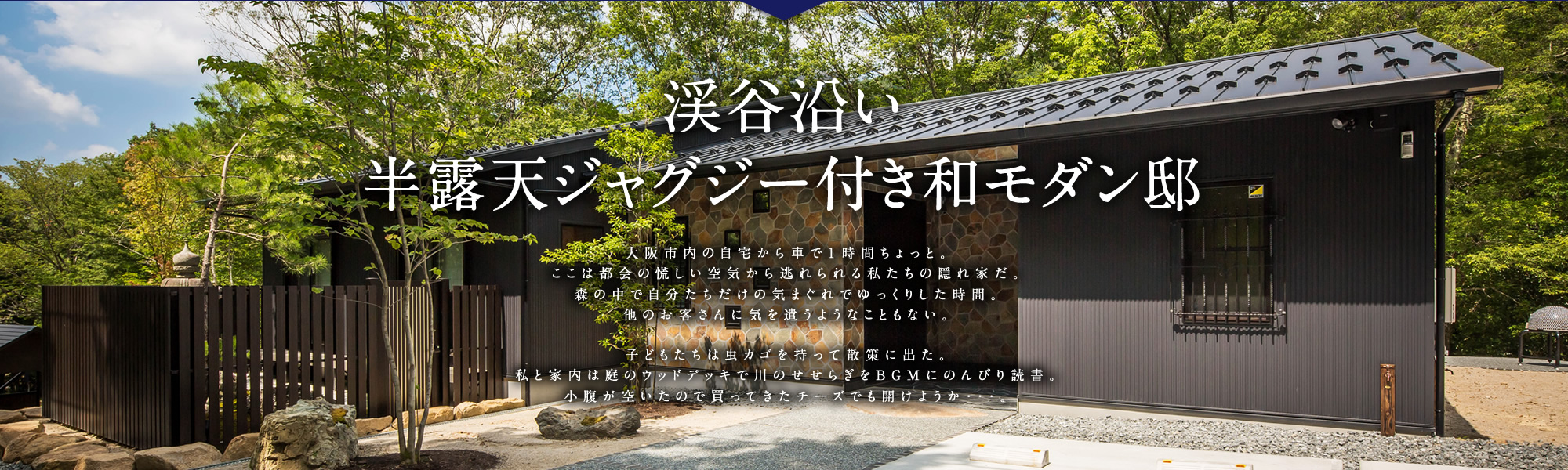 渓谷沿い半露天ジャグジー付き和モダン邸 大阪市内の自宅から車で１時間ちょっと。ここは都会の慌しい空気から逃れられる私たちの隠れ家だ。森の中で自分たちだけの気まぐれでゆっくりした時間。他のお客さんに気を遣うようなこともない。 子どもたちは虫かごを持って散策に出た。私と家内は庭のウッドデッキで川のせせらぎをBGMにのんびり読書。小腹が空いたので買ってきたチーズでも開けようか…。