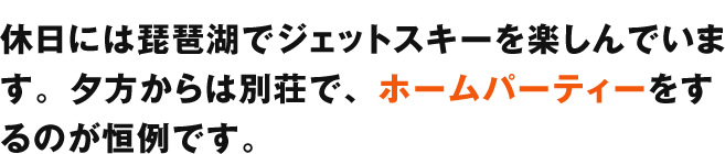 休日には琵琶湖でジェットスキーを楽しんでいます。夕方からは別荘で、ホームパーティーをするのが恒例です。